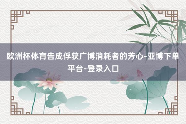欧洲杯体育告成俘获广博消耗者的芳心-亚博下单平台-登录入口