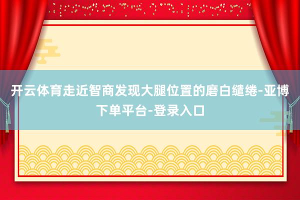 开云体育走近智商发现大腿位置的磨白缱绻-亚博下单平台-登录入口