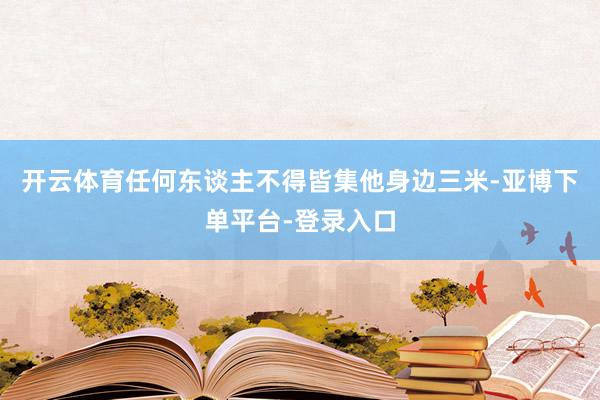 开云体育任何东谈主不得皆集他身边三米-亚博下单平台-登录入口