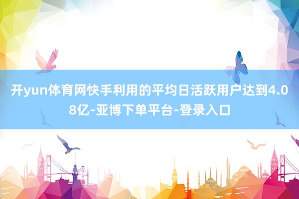 开yun体育网快手利用的平均日活跃用户达到4.08亿-亚博下单平台-登录入口