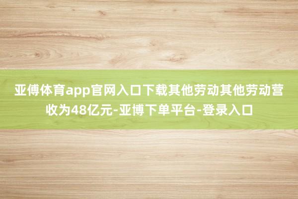 亚傅体育app官网入口下载　　其他劳动　　其他劳动营收为48亿元-亚博下单平台-登录入口