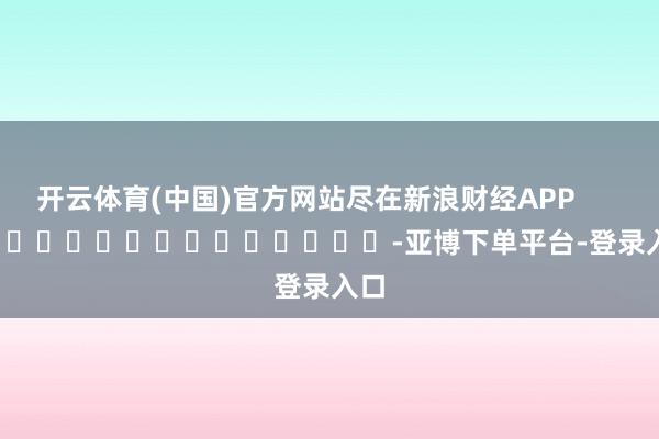 开云体育(中国)官方网站尽在新浪财经APP            													-亚博下单平台-登录入口