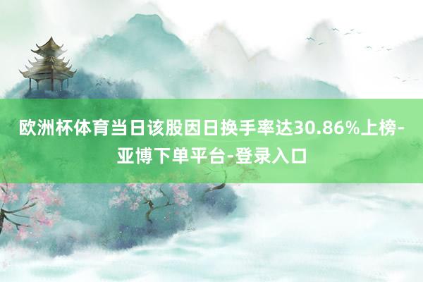 欧洲杯体育当日该股因日换手率达30.86%上榜-亚博下单平台-登录入口