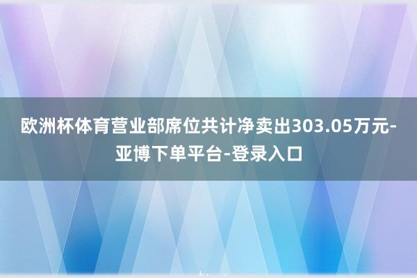 欧洲杯体育营业部席位共计净卖出303.05万元-亚博下单平台-登录入口