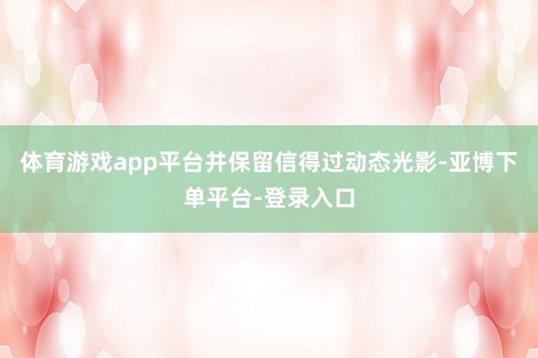 体育游戏app平台并保留信得过动态光影-亚博下单平台-登录入口