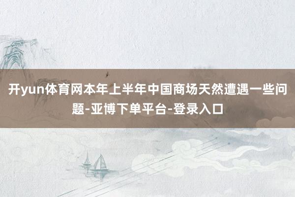 开yun体育网本年上半年中国商场天然遭遇一些问题-亚博下单平台-登录入口
