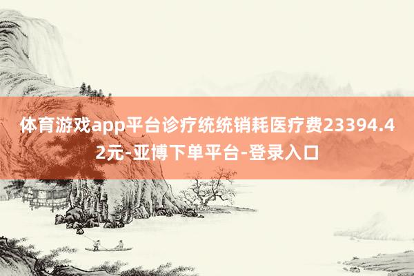 体育游戏app平台诊疗统统销耗医疗费23394.42元-亚博下单平台-登录入口