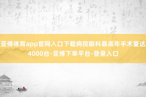 亚傅体育app官网入口下载病院眼科最高年手术量达4000台-亚博下单平台-登录入口