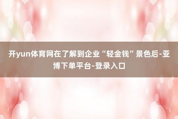 开yun体育网在了解到企业“轻金钱”景色后-亚博下单平台-登录入口
