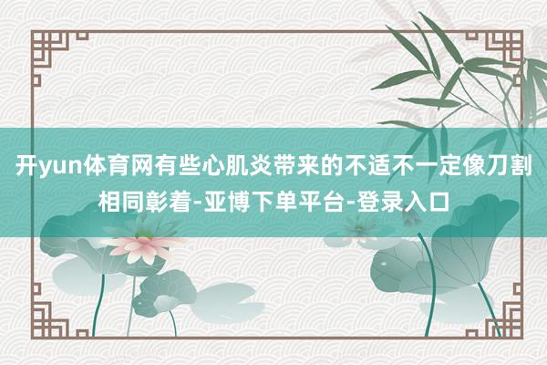 开yun体育网有些心肌炎带来的不适不一定像刀割相同彰着-亚博下单平台-登录入口