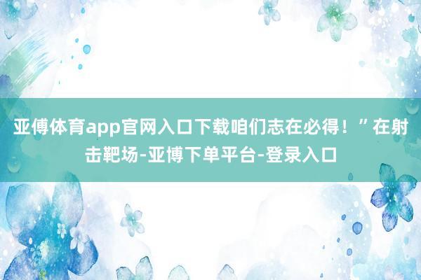 亚傅体育app官网入口下载咱们志在必得!”在射击靶场-亚博下单平台-登录入口