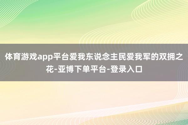 体育游戏app平台爱我东说念主民爱我军的双拥之花-亚博下单平台-登录入口