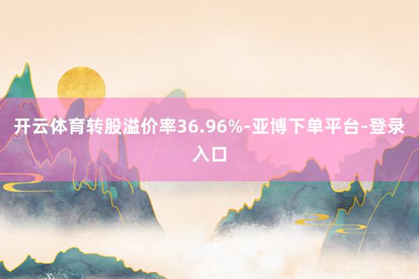 开云体育转股溢价率36.96%-亚博下单平台-登录入口