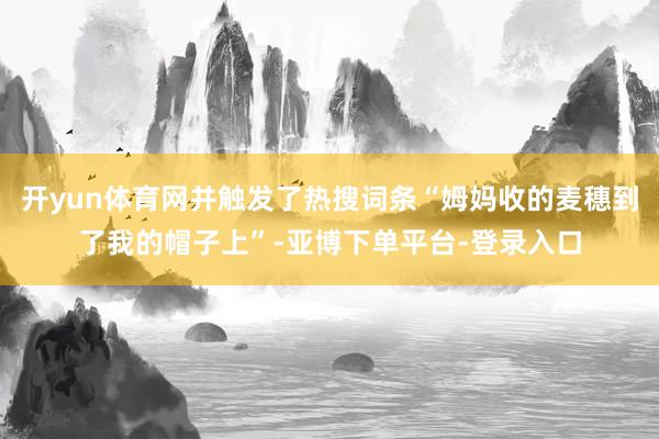 开yun体育网并触发了热搜词条“姆妈收的麦穗到了我的帽子上”-亚博下单平台-登录入口