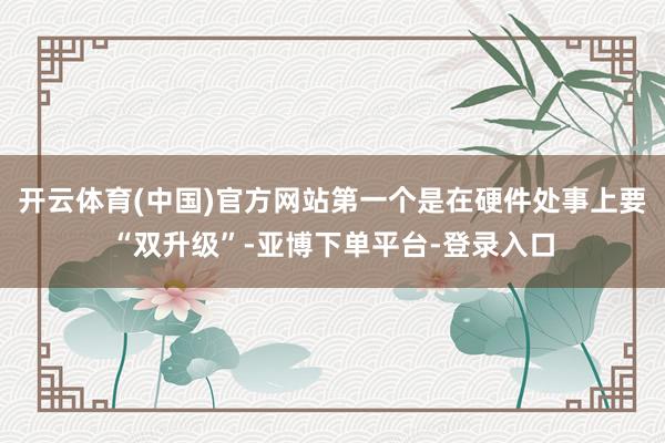 开云体育(中国)官方网站第一个是在硬件处事上要“双升级”-亚博下单平台-登录入口