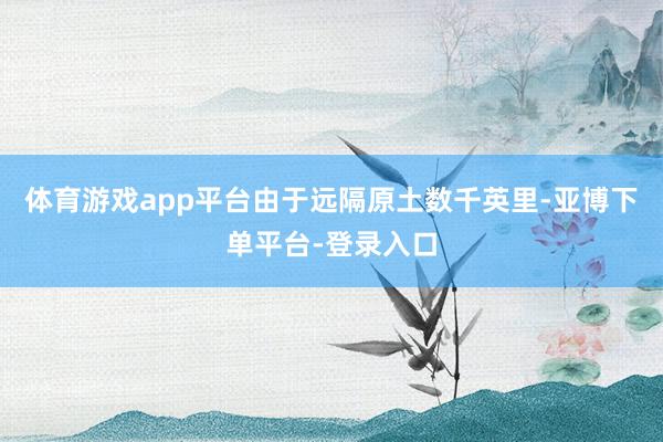 体育游戏app平台由于远隔原土数千英里-亚博下单平台-登录入口