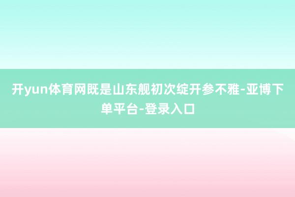 开yun体育网既是山东舰初次绽开参不雅-亚博下单平台-登录入口