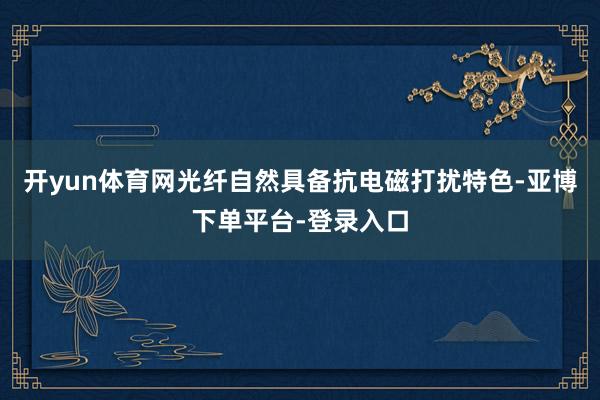 开yun体育网光纤自然具备抗电磁打扰特色-亚博下单平台-登录入口