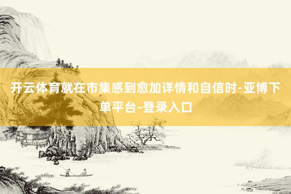 开云体育就在市集感到愈加详情和自信时-亚博下单平台-登录入口