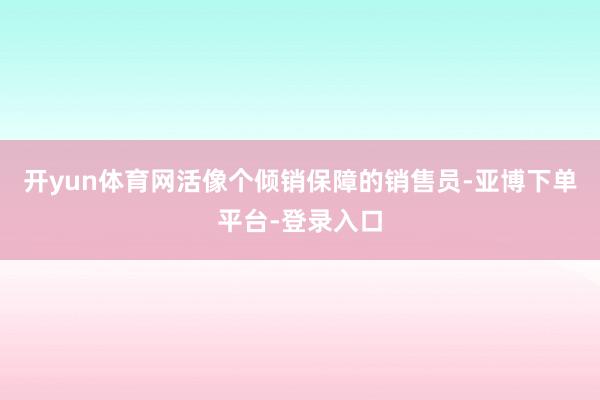 开yun体育网活像个倾销保障的销售员-亚博下单平台-登录入口