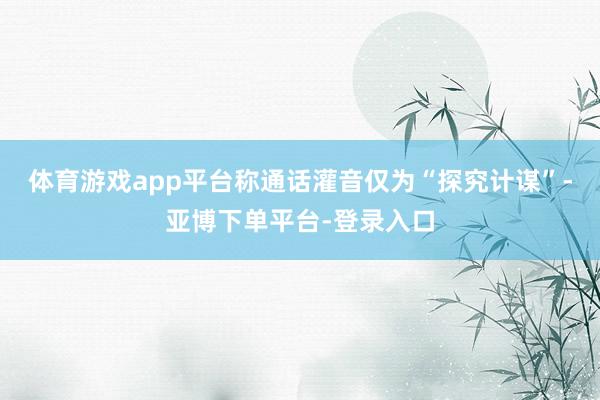 体育游戏app平台称通话灌音仅为“探究计谋”-亚博下单平台-登录入口