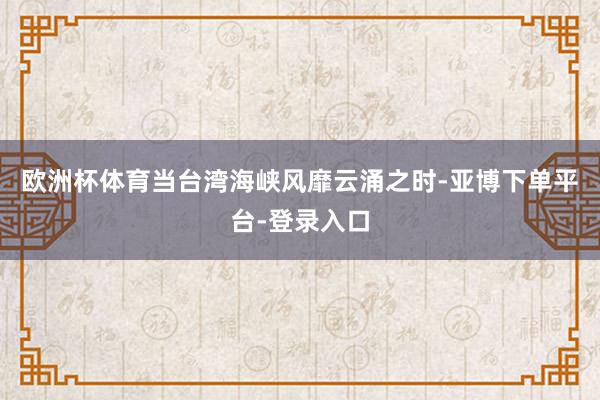 欧洲杯体育当台湾海峡风靡云涌之时-亚博下单平台-登录入口