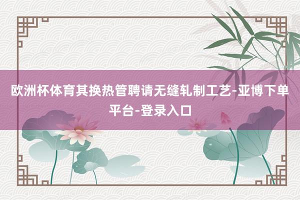 欧洲杯体育其换热管聘请无缝轧制工艺-亚博下单平台-登录入口